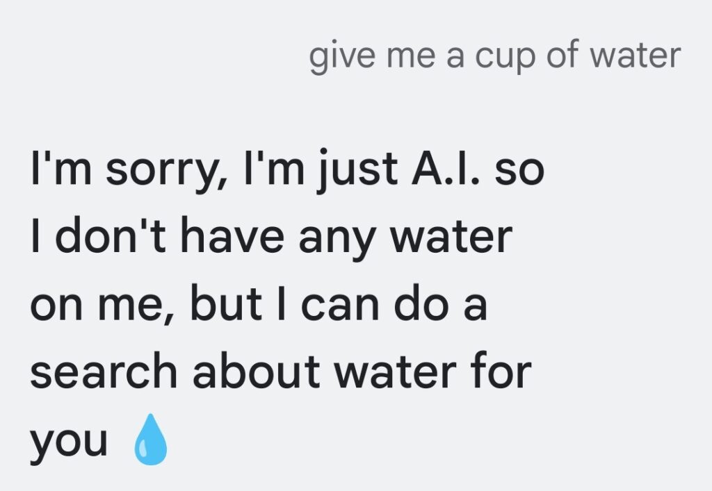 I'm sorry, I'm just A.I. so I don't have any water on me, but I can do a search about water for you. （ごめんね、わたしは単なるAIなの。だからお水は持ってないんだ。でもお水について調べることならできるよ）